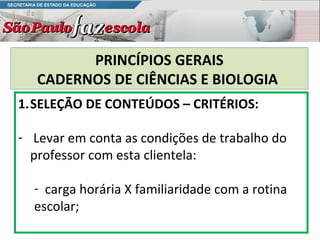 PRINCÍPIOS GERAIS
   CADERNOS DE CIÊNCIAS E BIOLOGIA
1.SELEÇÃO DE CONTEÚDOS – CRITÉRIOS:

- Levar em conta as condições de trabalho do
  professor com esta clientela:

  - carga horária X familiaridade com a rotina
  escolar;
 