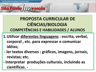 PROPOSTA CURRICULAR DE
             CIÊNCIAS/BIOLOGIA
    COMPETÊNCIAS E HABILIDADES / ALUNOS
1.Utilizar diferentes linguagens : escrita, verbal,
   corporal , etc. para expressar e comunicar
   idéias;
 - ler textos diversos : gráficos, imagens, jornais,
   revistas; etc.
- Interpretar produções culturais, incluindo as
   científicas. -
 