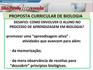 PROPOSTA CURRICULAR DE BIOLOGIA
    DESAFIO: COMO ENVOLVER O ALUNO NO
  PROCESSO DE APRENDIZAGEM EM BIOLOGIA?

-promover uma “aprendizagem ativa” :
         atividades que avancem para além:

  - da memorização;

  - da mera observância de receitas para
  “descobrir” princípios biológicos.
 