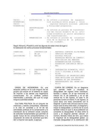 Eduardo Jorge Arnoletto

             |                              ca).

SOCIO-    |         DISTRIBUCION       :    Se refiere a procesos de equipara-
ECONOMICAS|                                 ción económica entre grupos y entre
SOCIO-    |                                    regiones mediante acciones públicas
ECONOMICAS|                                 y fiscalidad progresiva.
          |         INDUSTRIALIZA-
          |         CION           : Se refiere al proceso de transferen-
          |                          cia del núcleo dinámico de la acti-
          |                          vidad económica al sector secundario
          |                          (de transformación).
          |         URBANIZACION   : Se refiere al proceso de concentra-
          |                          ción de la mayoría de la población
          |                          en las ciudades.

Según Almond y Powell la unión de algunas de estas crisis da lugar a
la realización de ciertos procesos fundamentales:

IDENTIDAD           |      CONSTRUCCION          |       REFUERZO CONTACTO ELITE-MASA
+                   |      DE LA                 |       SERVICIO MILITAR
LEGITIMIDAD         |      NACION                |       ESCUELA PUBLICA
                                                 |       EXTENSION MEDIOS DE COMUNIC.
                                                 |       UNIFICACION DEL MERCADO
                                                 |       ESTANDARIZACION CULTURAL
                                                 |       EXTENSION CONCIENCIA NACIO-
                                                 |       NAL

PENETRACION         |      CONSTRUCCION          |       INTEGRACION ECONOMICA, POLI-
+                   |      DEL                   |       TICA Y CULTURAL A NIVEL DE
INTEGRACION         |      ESTADO                |       ELITE
                                                 |       DESARROLLO DE ORGANIZACIONES
                                                 |       PARA MOVILIZAR LOS RECURSOS
                                                 |       DEFENSA DE LAS FRONTERAS
                                                 |       MANTENIMIENTO DEL ORDEN PU-
                                                 |       BLICO

  CRISIS DE HEGEMONIA: Es una                           CURVA DE LORENZ: Es un diagrama
situación política en la cual ninguno de los          que permite medir y visualizar la
grupos que actúan en el sistema es capaz              desigualdad del ingreso entre individuos,
de imponer a los demás una hegemonía                  familias o clases. En el eje horizontal se
consensuada. Es un conflicto político                 indican los % de población y en el eje
interminable y pendular, del cual no surge            vertical los % del ingreso. Si cada % de
ninguna autoridad estable.                            personas tuviera el mismo % de ingreso, la
                                                      curva sería una recta coincidente con la
  CULTURA POLITICA: Es el conjunto de                 diagonal. Cuanto más cóncava sea la curva,
creencias y valores compartidos, referentes           mayor será el área entre ésta y la diagonal y
a la vida en sociedad y al rol de las                 mayor la desigualdad. La forma de la curva
actividades políticas en la conservación y la         también indica en qué % de la población se
orientación de la cohesión social; conjunto           concentra la desigualdad. El área entre la
de actitudes fundamentales que permiten el            curva y la diagonal permite calcular un
ajuste mutuo de los comportamientos o la              número, llamado Indice de Gini, que indica
aceptación de actos de autoridad que tien-            la magnitud de la desigualdad global. La
den a imponer ese ajuste. (Lagroye).                  marcada desigualdad en la distribución del


                                                        GLOSARIO DE CONCEPTOS POLÍTICOS USUALES -19-
 