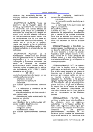Eduardo Jorge Arnoletto

moderna, que aumentaría también las                          -     la    conciencia,      participación,
opciones políticas disponibles para la                 compromiso y libertad de los
sociedad.                                                      miembros
                                                             - la integración societal, axiológica y de
  DESARROLLO MUNDIAL: Todos los                        masa y élite
parámetros de la situación global del                        - la legitimidad de las autoridades, del
mundo, y especialmente los indicadores de              régimen, del sistema
su crecimiento, son valores básicos de                 DESCENTRALIZACIO                               N
referencia para evaluar los parámetros e               ADMINISTRATIVA:           Es     un     principio
indicadores de cualquier país o región del             tendencial de organización, caracterizado
mundo. Cada vez más tenemos conciencia                 por la derivación de poderes administra-
del carácter unitario de nuestro planeta y de          tivos, que es además una derivación del
las repercusiones que lo que pasa en                   aparato político-admini strativo del Estado,
cualquier lugar tiene sobre el conjunto. A             hacia los efectores del aparato adminis-
medida que el mundo en su conjunto                     trativo.
crezca, más pequeño se hará el poderío de
cualquier país en la política mundial, y más             DESCENTRALIZACIO N POLITICA: La
limitaciones habrá a la arbitrariedad de los           descentralizació n política expresa una idea
poderosos.                                             de derecho autónomo. Su principio es que
                                                       el poder decisorio, e incluso la potestad
  DESARROLLO           POLITICO:      Es    la         legislativa, estén siempre ubicados lo más
manifestación político-social del proceso              bajo posible en la escala jerárquica del
evolutivo general de la vida. Su dirección es          sistema político, y lo más cerca posible de
neguentrópica y va hacia estados de                    sus destinatarios finales, y funcionen con su
complejidad y autonomía crecientes, por                activa participación.
medio       del   desarrollo   de    sistemas
autoadaptativos. Como proceso social, el                 DESEQUILIBRIO POLITICO: Se refiere a
desarrollo político es modernización política          situaciones de tensión entre el sistema
más institucionaliz ación política y puede             político y su ambiente intra y/o extrasocietal.
expresarse con la fórmula:                             Esa tensión puede generarse por exceso de
                   DP = M + I                          insumos, que el sistema no alcanza a
Los indicadores de la modernización son las            procesar, por excesiva rapidez de ingreso
variables de funcionamiento:                           de insumos, o porque los exumos no
     - orientación racional                            satisfacen las demandas y no generan
     - diferenciación estructural                      apoyos, o porque hay fallas en los circuitos
     - capacidad                                       de comunicación. Otro tipo de desequilibrios
que quedan operacionalmente definidas                  puede producirse, no ya entre el sistema y
por:                                                   su medio sino en el interior del sistema,
     - la racionalidad y coherencia de las             entre sus elementos componentes, por
decisiones y acciones                                  absorción indebida de funciones ajenas o
     - la diferenciación y autodeterminació n          por no cumplimiento de las funciones
inter e intrasocietal                                  propias.
     - la autoconservación y desempeño del
sistema, sus subsiste-                                   DESMOVILIZACION POLITICA: Este
       mas y roles                                     concepto se aplica sobre todo al análisis de
Los indicadores de la institucionaliza ción            las relaciones entre los regímenes
son las variables de participación:                    autoritarios y la movilización política. No
     - movilización política                           todos estos regímenes actúan igual pero
     - integración política                            son frecuentes los casos de desmovilización
     - representación política                         deliberada       de      una      población
que quedan operacionalmente definidas                  precedentemente movilizada, en una
por:                                                   situación política carente de instituciones
                                                       capaces de satisfacer las demandas o de

                                                         GLOSARIO DE CONCEPTOS POLÍTICOS USUALES -24-
 