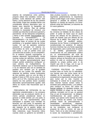 Eduardo Jorge Arnoletto

sistema de competencia entre partidos,                tales pruebas durante su mandato. En los
propone utilizar tres variables: número de            regímenes parlamentarios la importancia
partidos, cuota electoral del partido más             política puede llegar a ser mayor, porque la
fuerte y suma electoral de los dos partidos           ganancia o pérdida de escaños puede
más fuertes. Estas tres variables tienen una          significar un cambio de mayoría y la consi-
considerable eficacia descriptiva pero no             guiente caída del Gabinete y el ascenso de
bastan para describir la topografía del               un nuevo gobierno.
conjunto del sistema. Rae se plantea
entonces la necesidad de introducir una                  FRENO POLITICO: Ya desde la época de
variable que describa la estructura general y         los romanos se hablaba de dos clases de
panorámica de las relaciones competitivas,            poder: el poder de hacer (que en aquel
y llama a esta variable "fraccionalizac ión"          tiempo era atributo de los patricios) y el
(opuesta     a    "concentración")    .   La          poder de impedir (que era atributo de los
fraccionalizació n se mide a partir de dos            tribunos de la plebe). Ese juego fué una
conceptos base: el número de las cuotas               primera forma de equilibrio político,
partidarias y la igualdad relativa de dichas          antecesor de los "frenos y contrapesos" del
cuotas. Un par de ejemplos extremos                   constitucionalis mo posterior. El sistema
aclararán el concepto: Un sistema no-                 funciona mientras hay una fluída capacidad
fraccionaliza do sería un sistema de una              de negociación, pero cuando ésta se pierde
sola cuota, o sea un partido único que                o     se   debilita,  generalmente     como
concentra todo el poder y no es competitivo.          consecuencia de una polarización política
En el extremo opuesto supongamos un                   y/o un acrecentamiento del nivel de
sistema altamente fraccionalizado, donde              violencia, aparece el riesgo de parálisis del
muchas cuotas (en definitiva, muchos parti-           sistema, porque es frecuente que un grupo
dos) de tamaño aproximadamente igual                  político no esté en condiciones de llevar
(ningún partido predomina) configuran un              adelante su propia política pero sí de
caso extremo de multipartidismo. Es                   impedir que otro lo haga, con lo que el
importante destacar que la fraccionalizació           sistema se queda sin ninguna política.
n no se relaciona solo con la cantidad de
partidos sino también con la igualdad                   FUERZAS POLITICAS: La sociedad
relativa de sus cuotas. Por ejemplo, dos              humana nace en lucha con la naturaleza.
sistemas de partidos, ambos compuestos                Las fuerzas para esa lucha nacen de la
de tres partidos, pero en uno de ellos el             vitalidad, de la necesidad, del temor. La
partido A tiene el 70% de los votos, el B el          sociedad es la organización de esas fuerzas
20% y el C el 10%, mientras que en el otro            para luchar por la vida. Cuando se
sistema los tres partidos tienen caudales             sobrepasa el umbral de la supervivencia,
electorales aproximadamente iguales: este             esas mismas fuerzas actúan sobre la
último es mucho más fraccionado que el                sociedad para perfeccionarla, y se politizan
anterior.                                             para construir un futuro. Así nacen las
                                                      fuerzas políticas. En apretada síntesis, así
  FRECUENCIA DE VOTACION: En los                      explica Burdeau el orígen de las fuerzas
regímenes presidencialista s, los procesos            políticas, concepto con el que, en general
electorales que se producen dentro de un              (hay un par de excepciones) se designan
mismo período presidencial tienen en                  manifestaciones de poder político no
general un doble sentido: por una parte, la           estatal, que operan como fuerzas de orden
elección de los representantes para                   o como fuerzas de cambio. Las fuerzas
reemplazar a aquellos cuyo mandato ha                 políticas nacen de preocupaciones o
fenecido; por otra parte, la expresión del            necesidades       económicas,     religiosas,
estado de la opinión pública o de parte de            humanísticas, tradicionales. También nacen
ella respecto de la gestión global del                de los propósitos, que configuran el
gobierno. De allí la importancia política de          proyecto de vida en común, de cara al
tales votaciones, cuya frecuencia indica              futuro. Tanto en la vida individual como en
cuantas veces un gobierno es sometido a               la social, las necesidades o posibilidades

                                                        GLOSARIO DE CONCEPTOS POLÍTICOS USUALES -35-
 
