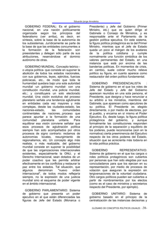 Eduardo Jorge Arnoletto

  GOBIERNO FEDERAL: Es el gobierno                     Presidente) y Jefe del Gobierno (Primer
nacional, en una nación políticamente                  Ministro, etc.) que es quien dirige el
organizada según los principios del                    Gabinete o Consejo de Ministros, y es
federalismo (ver arriba), es decir, en                 responsable ante el Parlamento de la
síntesis, sobre la base de la autonomía de             gestión política ejecutiva. En este sistema,
los subsistemas. Jurídicamente se parte de             la figura política protagónica es la del Primer
la base de que las entidades concurrentes a            Ministro, mientras que el Jefe de Estado
la formación de la federación son                      queda un poco al márgen de los avatares
preexistentes y delegan sólo parte de sus              de la política cotidiana y cumple
atribuciones, reservándose el dominio                  normalmente una función simbólica de los
autónomo de otras.                                     valores permanentes del Estado, en una
                                                       instancia que está por encima de las
  GOBIERNO MUNDIAL: Concepto teórico -                 banderías políticas. En momentos de crisis,
o utopía política- que consiste en suponer la          en cambio, suele cobrar mucho relieve
abolición de todos los estados nacionales,             político su figura, en cuanto aparece como
con sus gobiernos, leyes, ejércitos, fuerzas           restaurador del orden político fundamental.
policíacas, etc., de modo que toda la
humanidad quedara bajo una sola autoridad                GOBIERNO          PRESIDENCIALISTA          :
mundial -un gobierno mundial- con una                  Sistema de gobierno en el que los roles de
constitución mundial, una policía mundial,             Jefe del Estado y Jefe del Gobierno
etc.; y constituyera un solo electorado                aparecen reunidos en una sola persona, el
mundial. Una visión evolutiva del proceso              Presidente, que designa y hace renunciar a
planetario señala una tendencia aglutinante            su arbitrio a los ministros, miembros del
en entidades cada vez mayores y más                    Gabinete, que aparecen como ejecutores de
complejas, desde las ciudades-estado, las              su política. El Presidente es elegido
naciones-estado,        las     comunidades            directamente, o por medio de electores, por
continentales de naciones...proceso que                el pueblo, y encarna en sí mismo el Poder
parece apuntar a la formación de una                   Ejecutivo. Es, desde luego, la figura política
comunidad       planetaria   unitaria.  Para           protagónica del gobierno, y aunque
equilibrar esa visión conviene señalar que             formalmente las constituciones responden
esos procesos de aglutinación política                 al principio de la separación y equilibrio de
siempre han sido acompañados por otros                 los poderes, puede reconocerse (aún en la
procesos de signo contrario: reclamos de               normativa) cierta preeminencia del Ejecutivo
autonomías locales, resurgimiento de                   respecto de los otros poderes del Estado,
regionalismos, etc. Un concepto algo más               situación que se acrecienta más todavía en
realista, o más realizable, del gobierno               la vida política práctica.
mundial consiste en suponer la posibilidad
de que las organizaciones internacionales                GOBIERNO              REPRESENTATIVO:
existentes, especialmente la ONU, y el                 Sistema de gobierno en el que los cargos o
Derecho Internacional, sean dotados de un              roles políticos protagónicos son cubiertos
poder coactivo que les permita arbitrar                por personas que han sido elegidas por sus
efectivamente en los conflictos y restaurar la         conciudadanos para que los ejerzan en su
paz entre los estados. Tal situación, que              representación, por medio de procesos de
algunos     denominan       "nuevo     orden           votación que aseguran la expresión sin
internacional", de todos modos reflejaría              tergiversaciones de la voluntad ciudadana.
siempre, no la expresión de una justicia               Otro cargos políticos pueden ser cubiertos a
mundial sino el esquema de poder vigente               partir de nombramientos por los electos
en el ámbito internacional.                            (como es el caso de ministros y secretarios
                                                       respecto del Presidente, por ejemplo).
   GOBIERNO PARLAMENTARIO: Sistema
de gobierno que presenta un poder                        GOBIERNO UNITARIO: Sistema de
ejecutivo en el que están diferenciadas las            gobierno basado en el principio de la
figuras de Jefe del Estado (Monarca o                  centralización de las instancias decisorias y

                                                         GLOSARIO DE CONCEPTOS POLÍTICOS USUALES -38-
 