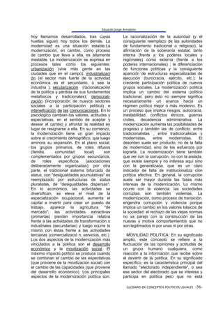 Eduardo Jorge Arnoletto

hoy llamamos desarrollados, tras cuyas                  La racionalización de la autoridad (y el
huellas siguen hoy todos los demás. La                  consiguiente reemplazo de las autoridades
modernidad es una situación estable.La                  de fundamento tradicional o religioso), la
modernización, en cambio, como proceso                  afirmación de la soberanía estatal, tanto
de cambio que lleva a ella, es altamente                interna (frente a los poderes locales y
inestable. La modernización se expresa en               regionales) como externa (frente a los
procesos tales como los siguientes:                     poderes internacionales) ; la diferenciación
urbanización (vive más gente en las                     de funciones políticas y la consiguiente
ciudades que en el campo); industrializaci              aparición de estructuras especializadas de
ón (el sector más fuerte de la actividad                ejecución (burocracia, ejército, etc.); la
económica es el secundario, o sea la                    creciente participación política de nuevos
industria ); secularización (racionalización            grupos sociales. La modernización política
de la política y pérdida de sus fundamentos             implica un cambio del sistema político
metafísicos y tradicionales); democrati-                tradicional, pero ésto no siempre significa
zación (incorporación de nuevos sectores                necesariamente un avance hacia un
sociales a la participación política) e                 régimen político mejor o más moderno. Es
intensificación de las comunicaciones. En lo            un proceso que implica riesgos: autocracia,
psicológico cambian los valores, actitudes y            inestabilidad, conflictos étnicos, guerras
espectativas, en el sentido de aceptar y                civiles, decadencia administrativa. La
desear el cambio y afrontar la realidad en              modernización aumenta las posibilidades de
lugar de resignarse a ella. En su comienzo,             progreso y también las de conflicto: entre
la modernización tiene un gran impacto                  tradicionalistas , entre tradicionalistas y
sobre el crecimiento demográfico, que luego             modernistas,      entre   modernistas.     El
aminora su expansión. En el plano social,               desorden suele ser producto, no de la falta
los grupos primarios, de roles difusos                  de modernidad, sino de los esfuerzos por
(familia,      comunidad        local)     son          lograrla. La modernización tiene también
complementados por grupos secundarios,                  que ver con la corrupción, no con la aislada,
de      roles    específicos     (asociaciones          que existe siempre y no interesa aquí sino
deliberadamente organizadas); por otra                  con la generalizada, que es un claro
parte, el tradicional sistema bifurcado de              indicador de falta de institucionaliza ción
status, con "desigualdades acumulativas" es             política efectiva. En general, la corrupción
reemplazado por estructuras de status                   suele ser mayor durante las fases más
pluralistas, de "desigualdades dispersas".              intensas de la modernización. Lo mismo
En lo económico, las actividades se                     ocurre con la violencia: las sociedades
diversifican, se eleva el nivel de la                   corruptas son también violentas. La
especialización ocupacional, aumenta el                 modernización, como proceso de transición,
capital a invertir para crear un puesto de              engendra corrupción y violencia porque
trabajo, aparece la agricultura "de                     implica un cambio en los valores básicos de
mercado"; las actividades extractivas                   la sociedad: el rechazo de las viejas normas
(primarias) pierden importancia relativa                no va parejo con la construcción de las
frente a las actividades de transformación o            nuevas y motiva comportamientos que no
industriales (secundarias) y luego ocurre lo            son legitimados ni por unas ni por otras.
mismo con éstas frente a las actividades
terciarias (comercializació n, servicios, etc.).           MOVILIDAD POLITICA: En su significado
Los dos aspectos de la modernización más                amplio, este concepto se refiere a la
vinculados a la política son el desarrollo              fluctuación de las opiniones y actitudes de
económico y la movilización social. El                  un grupo humano cualquiera, como
máximo impacto político se produce cuando               reacción a la información que recibe sobre
se combinan el cambio de las espectativas               el devenir de la política. En su significado
(que proviene de la movilización social) con            específico, es la característica principal del
el cambio de las capacidades (que proviene              llamado "electorado independiente", o sea
del desarrollo económico). Los principales              ese sector del electorado que se interesa y
aspectos de la modernización política son:              participa en política pero que no está

                                                          GLOSARIO DE CONCEPTOS POLÍTICOS USUALES -56-
 