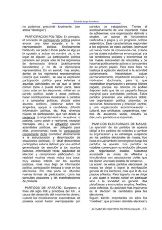 Eduardo Jorge Arnoletto

no podemos prescindir totalmente. (ver                 partidos de trabajadores. Tienen el
arriba "ideología").                                   acompañamiento de una importante masa
                                                       de adherentes, una organización definida y
  PARTICIPACION POLITICA: En principio,                estable, un cuerpo de funcionarios
el concepto de participación política parece           calificados y pagos y un programa político
evocar una idea opuesta a la de                        sistemático. Esas características responden
representación       política.   Estrictamente         a los objetivos de estos partidos (promover
hablando, ser parte o tomar parte en algo es           un nuevo modo de convivencia civil, creado
lo opuesto a actuar en nombre de, o en                 por las clases subalternas emancipadas) y a
lugar de alguien. La participación política            las condiciones sociales y económicas de
pareciera ser propia sólo de los regímenes             las masas (necesidad de educarlas y de
de democracia directa (prácticamente                   hacerlas políticamente activas y conscientes
inexistentes) y no de la democracia                    de su propio papel). Para esos fines no
representativa. En un sentido más amplio,              bastaba la agitación electoral ni la actividad
dentro de los regímenes representativos                parlamentaria.      Necesitaban        actuar
(únicos que existen), se usa la expresión              permanentemente, impartiendo educación y
participación política para referirse a                motivación doctrinaria, para lo que
aquellas actividades en las que la gente               necesitaban organización y personal idóneo
común toma o puede tomar parte, tales                  pagado, porque los obreros no podían
como votar en las elecciones, militar en un            disponer más que de un pequeño tiempo
partido político, asistir a actos políticos,           marginal para actividades políticas. Estos
hacer contribuciones monetarias a partidos             partidos presentan una estructura doble:
o a campañas políticas, discutir sobre                 una organización política, piramidal, de
asuntos políticos, presionar sobre los                 secciones, federaciones y dirección central;
dirigentes, apoyar a candidatos, difundir              y una organización económica-social -
información política, etc. Hay diversos                cultural, con sindicatos, cooperativas, cen-
niveles de participación, que van desde la             tros de asistencia social, círculos de
presencia (comportamientos receptivos o                discusión, periódicos e imprentas.
pasivos, como asistir a reuniones, receptar
mensajes, etc.), a la activación (asumir                 PARTIDOS ELECTORALES DE MASAS:
actividades políticas, ser delegado para               La aparición de los partidos de aparato
ellas, promoverlas) hasta la participación             obligó a los partidos de notables a cambiar
propiamente dicha (contribuir directamente             su organización y su estrategia, surgiendo
a la estructuración y dinamización de                  así los partidos electorales de masas, tipo
situaciones políticas). El ideal democrático           hacia el cual también convergieron luego los
participativo estaría definido por una actitud         partidos de aparato. Los partidos de
generalizada de atención a los asuntos                 notables comenzaron su evolución dándose
públicos, información veraz, capacidad de              una     organización    estable,    buscando
elección y compromiso participativo. La                acrecentar su masa de afiliados y
realidad muchas veces indica otra cosa:                vinculándose con asociaciones civiles que
muy escaso interés por los asuntos                     les dieran una base estable de consenso.
públicos, nivel muy bajo de información                La acción de estos partidos electorales de
política, participación limitada a votar en las        masas se dirige a lograr la movilización
elecciones. Por otra parte se difunden                 general de los electores, más que la de sus
nuevas formas de participación, como las               propios afiliados. Para lograrlo, no se dirige
consultas populares y las manifestaciones              a una clase o estrato social en particular
de protesta.                                           sino a la sociedad en general. Usa
                                                       plataformas y enunciados amplios, flexibles,
   PARTIDOS DE APARATO: Surgieron a                    poco definidos. Su actividad más importante
fines del siglo XIX y principios del XX , a            es la elección de candidatos para las
causa del desarrollo del movimiento obrero,            elecciones.
cuando las movilizaciones espontáneas de               Siguen siendo importantes en ellos los
protesta social fueron reemplazadas por                "notables", que proveen clientela electoral y

                                                         GLOSARIO DE CONCEPTOS POLÍTICOS USUALES -63-
 
