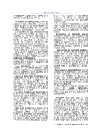 Eduardo Jorge Arnoletto

privatización": la población no confía en el           la vía de una expansión de los ámbitos
gobierno ni los individuos entre sí.                   decisorios, a través de formas de
                                                       democracia semidirecta, la co-gestión
  PROCESO DE DEMOCRATIZACION: El                       empresaria, etc.
proceso de democratización es un aspecto               Todos los países democráticos han vivido o
o parte del proceso de modernización (ver              están viviendo estas fases, pero no todos
arriba "modernización"). En el campo                   las han vivido de la misma manera. Según
político, la modernización se manifiesta:              Jaguaribe hay tres modalidades diferentes
- en el abandono de las pautas tradicionales           básicas:
del ascendiente político (la estirpe, la               - Democracias de desarrollo gradual:
herencia, las creencias religiosas) y la               Cuando las etapas se van sucediendo de
adopción de otras (el carisma personal, el             un modo gradual y contínuo, sin mayores
talento, la capacidad, la actividad): en               retrocesos ni violencias, conservando
general las pautas de adscripción son                  siempre "la capacidad de incorporar en el
reemplazadas por pautas de realización;                orden de hoy los imperativos del orden de
- en la centralización y racionalización del           mañana" (por ejemplo, Inglaterra y países
ejercicio del poder, y en el incremento                escandinavos).
cuanti-cualitati vo de sus funciones sociales;         - Democracias de desarrollo dialéctico:
- en la expansión social de la participación           Cuando el cumplimiento (o tentativa de
política, y en el consiguiente desarrollo de           cumplimiento) de cada fase suscita una
derechos individuales y sociales, o sea en el          reacción más o menos violenta, de signo
proceso de democratización.                            contrario, que produce un paso atrás en el
Según indica el análisis de la experiencia             proceso antes del próximo avance. Por lo
histórica, dice H. Jaguaribe, ese proceso de           general, la resultante final del proceso ya
realiza en varias fases:                               puesto en marcha es positiva, aunque en
- Fase preparatoria: es el período de                  realidad nada lo garantiza (por ejemplo,
creación de condiciones básicas: unidad                Francia).
nacional, expansión y complejización de la             - Democracias de desarrollo tardío: Cuando
actividad económica, cierto equilibrio en la           el proceso de democratización se desarrolla
relación entre clases sociales.                        de modo retardatario o toma un curso
- Fase de la democracia de notables: es la             errático, con períodos de detención y
introducción en la precedente forma de                 abruptas crisis acíclicas, generalmente a
gobierno (monárquica u oligárquica) del                causa de falta de consolidación de la fase
principio del consentimiento de los                    intermedia, de democracia de clase media
gobernados. Al principio, ese derecho es               (por ejemplo, España).
reconocido a un grupo más amplio que la                A estas modalidades hay que agregar una
élite anterior pero limitado a los sectores            cuarta,      de     casos       combinados,
más altos de la sociedad.                              especialmente combinación de dialéctico y
- Fase de la democracia de clase media: es             tardío, casos que son muy frecuentes en
la expansión de la participación política a            América Latina.
los sectores medios de la sociedad, por vía
de una reducción de los requisitos para                  PROCESO POLITICO: Esta es una
votar, aunque el voto sigue siendo                     expresión que se usa para nombrar dos
censitario (restringido a quienes tienen               conceptos diferentes: por una parte, alude
cierto nivel de ingreso, o propiedad o                 al hecho de que la política es una realidad
instrucción).                                          en contínuo devenir, un proceso que no se
- Fase de la democracia de masas: Es la                interrumpe jamás, ni de día ni de noche, y
etapa final de la expansión de la                      en ninguna época del año. Por otra parte,
participación política, en las modalidades             designa al caso específico, de un
hasta ahora conocidas, caracterizadas por              determinado accionar político, que abarca,
por la práctica real y depurada del sufragio           por ejemplo, la percepción de una necesi-
universal y de otras formas de participación           dad (o el planteamiento de una demanda),
y movilización social. El proceso sigue por            la deliberación sobre el problema, la toma

                                                         GLOSARIO DE CONCEPTOS POLÍTICOS USUALES -70-
 
