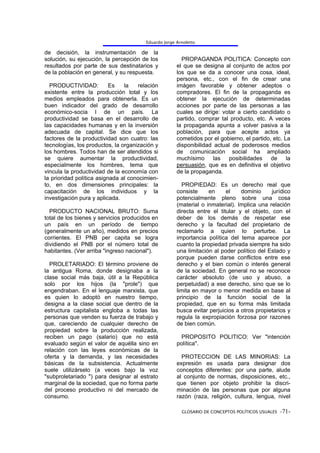 Eduardo Jorge Arnoletto

de decisión, la instrumentación de la
solución, su ejecución, la percepción de los            PROPAGANDA POLITICA: Concepto con
resultados por parte de sus destinatarios y           el que se designa al conjunto de actos por
de la población en general, y su respuesta.           los que se da a conocer una cosa, ideal,
                                                      persona, etc., con el fin de crear una
  PRODUCTIVIDAD:           Es   la   relación         imágen favorable y obtener adeptos o
existente entre la producción total y los             compradores. El fin de la propaganda es
medios empleados para obtenerla. Es un                obtener la ejecución de determinadas
buen indicador del grado de desarrollo                acciones por parte de las personas a las
económico-socia l de un país. La                      cuales se dirige: votar a cierto candidato o
productividad se basa en el desarrollo de             partido, comprar tal producto, etc. A veces
las capacidades humanas y en la inversión             la propaganda apunta a volver pasiva a la
adecuada de capital. Se dice que los                  población, para que acepte actos ya
factores de la productividad son cuatro: las          cometidos por el gobierno, el partido, etc. La
tecnologías, los productos, la organización y         disponibilidad actual de poderosos medios
los hombres. Todos han de ser atendidos si            de comunicación social ha ampliado
se quiere aumentar la productividad,                  muchísimo      las  posibilidades de la
especialmente los hombres, tema que                   persuasión, que es en definitiva el objetivo
vincula la productividad de la economía con           de la propaganda.
la prioridad política asignada al conocimien-
to, en dos dimensiones principales: la                  PROPIEDAD: Es un derecho real que
capacitación de los individuos y la                   consiste     en     el    dominio     jurídico
investigación pura y aplicada.                        potencialmente pleno sobre una cosa
                                                      (material o inmaterial). Implica una relación
  PRODUCTO NACIONAL BRUTO: Suma                       directa entre el titular y el objeto, con el
total de los bienes y servicios producidos en         deber de los demás de respetar ese
un país en un período de tiempo                       derecho y la facultad del propietario de
(generalmente un año), medidos en precios             reclamarlo a quien lo perturbe. La
corrientes. El PNB per capita se logra                importancia política del tema aparece por
dividiendo el PNB por el número total de              cuanto la propiedad privada siempre ha sido
habitantes. (Ver arriba "ingreso nacional").          una limitación al poder político del Estado y
                                                      porque pueden darse conflictos entre ese
  PROLETARIADO: El término proviene de                derecho y el bien común o interés general
la antigua Roma, donde designaba a la                 de la sociedad. En general no se reconoce
clase social más baja, útil a la República            carácter absoluto (de uso y abuso, a
solo por los hijos (la "prole") que                   perpetuidad) a ese derecho, sino que se lo
engendraban. En el lenguaje marxista, que             limita en mayor o menor medida en base al
es quien lo adoptó en nuestro tiempo,                 principio de la función social de la
designa a la clase social que dentro de la            propiedad, que en su forma más limitada
estructura capitalista engloba a todas las            busca evitar perjuicios a otros propietarios y
personas que venden su fuerza de trabajo y            regula la expropiación forzosa por razones
que, careciendo de cualquier derecho de               de bien común.
propiedad sobre la producción realizada,
reciben un pago (salario) que no está                   PROPOSITO POLITICO: Ver "intención
evaluado según el valor de aquélla sino en            política".
relación con las leyes económicas de la
oferta y la demanda, y las necesidades                  PROTECCION DE LAS MINORIAS: La
básicas de la subsistencia. Actualmente               expresión es usada para designar dos
suele utilizárselo (a veces bajo la voz               conceptos diferentes: por una parte, alude
"subproletariado ") para designar al estrato          al conjunto de normas, disposiciones, etc.,
marginal de la sociedad, que no forma parte           que tienen por objeto prohibir la discri-
del proceso productivo ni del mercado de              minación de las personas que por alguna
consumo.                                              razón (raza, religión, cultura, lengua, nivel

                                                        GLOSARIO DE CONCEPTOS POLÍTICOS USUALES -71-
 