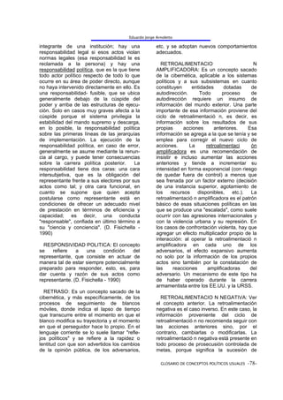Eduardo Jorge Arnoletto

integrante de una institución; hay una                etc. y se adoptan nuevos comportamientos
responsabilidad legal si esos actos violan            adecuados.
normas legales (esa responsabilidad le es
reclamada a la persona) y hay una                       RETROALIMENTACIO                            N
responsabilidad política, que es la que tiene         AMPLIFICADORA: Es un concepto sacado
todo actor político respecto de todo lo que           de la cibernética, aplicable a los sistemas
ocurre en su área de poder directo, aunque            políticos y a sus subsistemas en cuanto
no haya intervenido directamente en ello. Es          constituyen      entidades       dotadas     de
una responsabilidad- fusible, que se ubica            autodirección.       Todo       proceso      de
generalmente debajo de la cúspide del                 autodirección requiere un insumo de
poder y arriba de las estructuras de ejecu-           información del mundo exterior. Una parte
ción. Solo en casos muy graves afecta a la            importante de esa información proviene del
cúspide porque el sistema privilegia la               ciclo de retroalimentació n, es decir, es
estabilidad del mando supremo y descarga,             información sobre los resultados de sus
en lo posible, la responsabilidad política            propias      acciones       anteriores.     Esa
sobre las primeras líneas de las jerarquías           información se agrega a la que se tenía y se
de implementación. La ejecución de la                 emplea para corregir el nuevo ciclo de
responsabilidad política, en caso de error,           acciones.       La      retroalimentaci      ón
generalmente se asume mediante la renun-              amplificadora es una recomendación de
cia al cargo, y puede tener consecuencias             insistir e incluso aumentar las acciones
sobre la carrera política posterior.       La         anteriores y tiende a incrementar su
responsabilidad tiene dos caras: una cara             intensidad en forma exponencial (con riesgo
intersubjetiva, que es la obligación del              de quedar fuera de control) a menos que
representante frente a sus electores por sus          sea frenada por un factor externo (decisión
actos como tal; y otra cara funcional, en             de una instancia superior, agotamiento de
cuanto se supone que quien acepta                     los     recursos    disponibles,     etc.).  La
postularse como representante está en                 retroalimentació n amplificadora es el patrón
condiciones de ofrecer un adecuado nivel              básico de esas situaciones políticas en las
de prestación en términos de eficiencia y             que se produce una "escalada", como suele
capacidad; es decir, una conducta                     ocurrir con las agresiones internacionales y
"responsable", confiada en último término a           con la violencia urbana y su represión. En
su "ciencia y conciencia". (D. Fisichella -           los casos de confrontación violenta, hay que
1990)                                                 agregar un efecto multiplicador propio de la
                                                      interacción: al operar la retroalimentació n
  RESPONSIVIDAD POLITICA: El concepto                 amplificadora en cada uno de los
se    refiere   a    una     condición del            adversarios, el efecto expansivo aumenta
representante, que consiste en actuar de              no solo por la información de los propios
manera tal de estar siempre potencialmente            actos sino también por la constatación de
preparado para responder, esto, es, para              las      reacciones      amplificadoras      del
dar cuenta y razón de sus actos como                  adversario. Un mecanismo de este tipo ha
representante. (D. Fisichella - 1990)                 de haber operado durante la carrera
                                                      armamentista entre los EE.UU. y la URSS.
  RETRASO: Es un concepto sacado de la
cibernética, y más específicamente, de los              RETROALIMENTACIO N NEGATIVA: Ver
procesos de seguimiento de blancos                    el concepto anterior. La retroalimentación
móviles, donde indica el lapso de tiempo              negativa es el caso inverso. En este caso, la
que transcurre entre el momento en que el             información proveniente del ciclo de
blanco modifica su trayectoria y el momento           retroalimentació n no recomienda seguir con
en que el perseguidor hace lo propio. En el           las acciones anteriores sino, por el
lenguaje corriente se lo suele llamar "refle-         contrario, cambiarlas o modificarlas. La
jos políticos" y se refiere a la rapidez o            retroalimentació n negativa está presente en
lentitud con que son advertidos los cambios           todo proceso de prosecusión controlada de
de la opinión pública, de los adversarios,            metas, porque significa la sucesión de

                                                        GLOSARIO DE CONCEPTOS POLÍTICOS USUALES -78-
 