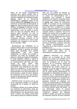 Eduardo Jorge Arnoletto

(tipica de las formas aristocrático-mo                 Para que una política se traduzca en
nárquicas pero vigente también para la                 hechos, los gobernantes deben contar con
trasmisión de los bienes económicos en los             un cuerpo de administradores leal y
sistemas capitalistas de propiedad privada);           competente, que interprete y cumpla
elección     (típica   de    la   democracia           cabalmente sus órdenes, superando incluso
representativa); cooptación (típica de las             sus errores en cuestiones de detalle. Tal es
formas oligárquicas); idoneidad (típica de la          el servicio civil, cuerpo de funcionarios,
sofocracia, la burocracia, la tecnocracia); el         surgido en la época de las monarquías
sorteo (en algunas experiencias del mundo              europeas, altamente preparados y leales
antiguo); la conquista (el aspirante al poder          solo al Rey (hoy, al Estado) no a ningun
se apodera de él por la fuerza, ya sea                 partido o grupo de interés, y que se supone
reglamentada, como los duelos a muerte                 serán igualmente competentes y leales bajo
entre los hijos del soberano difunto, en               cualquier ministro o gobierno. Hoy día la
algunas áreas africanas; ya sea no                     tradición del servicio civil se mantiene viva
reglamentada, como el caso del usurpador).             en Inglaterra, y también en Francia, con los
Están después las formas mixtas:                       llamados "enarcas" (egresados de la "Ecole
monarquías electivas, consenso de los                  National d'Administration "). Las otras
estudiosos, que reciben en su seno a otros             respuestas posibles al problema planteado
estudiosos, por cooptación o por elección,             son el "spoils system" (sistema del botín)
etc.(D. Fisichella - 1990)                             americano tradicional; el sistema comunista
                                                       de     nombrar     administradores    a    los
  SEPARACION DE PODERES: Es el                         integrantes de la clase proletaria, buscando
principio político según el cual las funciones         la lealtad por el
legislativa, judicial y ejecutiva del Estado           lado de la solidaridad de clase; y el sistema
deben estar separadas, como poderes                    mixto     (mérito    más     botín)   de     la
independientes,        para    que      pueda          administración norteamericana actual.
establecerse un sistema de controles y
equilibrios que limite las facultades del                SIMBOLO POLITICO: Los símbolos
gobierno y proteja los derechos individuales.          políticos son el lenguaje de los mitos
El poder legislativo delibera y decide el              políticos (ver arriba). Los símbolos son el
contenido de las leyes generales: esta tarea           modo de expresión de la conciencia mítica,
es necesariamente más lenta que otras,                 como los conceptos son el modo de
porque       las     leyes    deben       estar        expresión de la conciencia teórica.Una
cuidadosamente hechas para que sean                    descripción analítica de los elementos
reconocidas como legítimas por la mayor                componentes del símbolo puede ser la
parte de la población y de los grupos de               siguiente: en primer lugar se requiere una
interés del país. El poder judicial aplica las         realidad material, sensible, o una imágen
leyes generales a los casos particulares y el          que se pueda plasmar plásticamente. Es
poder ejecutivo, aparte de hacer efectivas             fundamental la materialidad del objeto y la
las decisiones de los otros dos poderes,               posibilidad de su representación gráfica,
maneja la administración general del país y            porque la función esencial del símbolo es
atiende su bienestar general.                          dar presencia material a una realidad inma-
                                                       terial. Por los complicados caminos de la
   SERVICIO CIVIL: El servicio civil es una            psicología profunda se establece una
de las respuestas posibles a un problema               relación de correspondencia y afinidad entre
fundamental de la política de todos los                la realidad material del símbolo y la realidad
tiempos:                                               inmaterial simbolizada. Ese poder evocativo
la realización efectiva de las ideas políticas         los vincula siempre dentro del ámbito de
que sustentan los gobernantes, tarea que               una determinada cultura. El proceso
pasa necesariamente por las manos de los               relacional se establece en una sucesión de
administradores. Una administración puede              "momentos":      aparición   del     elemento
hacer o destruir una política; puede fingir            sensible o imágen que puede ser portador
que la apoya cuando en realidad la sabotea.            de contenidos; aparición de esos contenidos

                                                         GLOSARIO DE CONCEPTOS POLÍTICOS USUALES -82-
 