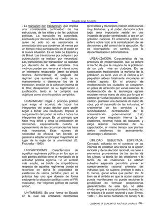 Eduardo Jorge Arnoletto

- La transición por transacción, que implica           (provincias y municipios) tienen atribuciones
una considerable continuidad de las                    muy limitadas, y el poder decisorio sobre
estructuras, de las élites y de las prácticas          todo tema importante reside en una
políticas. La transición es controlada,                instancia de poder centralizado, o sea en un
efectuada por decisión de la élite autoritaria,        gobierno nacional. El unitarismo político se
quien no solo no es sancionada ni                      refiere sobre todo a la centralización de las
amnistiada sino que conserva (al menos por             decisiones y del control de la ejecución. No
un tiempo más) participación en el poder en            es incompatible, en cambio, con la
la nueva situación. Es el caso de España y             descentralizació n administrativa.
de Brasil. Las transiciones por colapso o por
autoexclusión se realizan por necesidad.                 URBANIZACION: Característica de los
Las transiciones por transacción se realizan           procesos de modernización, que se refiere
por decisión de la élite autoritaria. Sus              al hecho de que la mayoría de la población
motivos pueden ser: verse a sí misma como              de un país       vive en ciudades. En las
un interregno restaurador (creer su propia             sociedades tradicionales la mayoría de la
retórica democrática); el desgaste del                 población es rural, vive en el campo o en
régimen que aumenta los costo de su                    pequeñas aldeas totalmente vinculadas al
mantenimiento y disminuye los de la                    ámbito agrario. En el proceso de
transición; erosión de la cohesión interna de          modernización las ciudades se convierten
la élite; desaparición de su legitimación o            en polos de atracción por varias razones: la
justificación, tanto si ha cumplido sus                modernización de la tecnología agraria
objetivos como si no ha podido cumplirlos.             requiere menos mano de obra, por lo que el
                                                       campo se vuelve expulsivo; las ciudades, en
   UNANIMIDAD: Regla o principio político              cambio, plantean una demanda de mano de
que exige el acuerdo de todos los                      obra, por el desarrollo de las industrias, el
integrantes del grupo decisor para poder               crecimiento de los servicios y la
llegar a tomar una resolución. Implica el              racionalización-    centralización    de   la
otorgamiento del poder de veto a todos los             administración       gubernamental.      Esto
integrantes del grupo. Es un principio que             produce una migración interna (y en
hace muy difícil y lenta la producción de              ocasiones, externa) hacia las ciudades, y
decisiones, especialmente cuando el                    exige resolver necesidades de re-
agravamiento de las circunstancias las hace            capacitación, al mismo tiempo que plantea
más necesarias. Esas razones de                        serios    problemas      de     asentamiento,
necesidad de eficacia han llevado en                   desarraigo y alienación.
general a adoptar el principio mayoritario en
lugar de la regla de la unanimidad. (D.                  UTILIDAD      SUBJETIVA       ESPERADA:
Fisichella - 1990)                                     Concepto utilizado en el contexto de los
                                                       intentos de construir una teoría de la acción
  UNIPARTIDISMO:          Característica   de          racional y de la elección racional, en base a
aquellos regímenes políticos en los que un             elementos provenientes de las teorías de
solo partido político tiene el monopolio de la         los juegos, la teoría de las decisiones y la
actividad política legítima. En un sentido             teoría de las coaliciones. La utilidad
más amplio, se habla de unipartidismo                  subjetiva esperada permitiría prever el
respecto de aquellos regímenes donde se                comportamiento racional primario del
reconoce en teoría la posibilidad de                   individuo que, se supone, prefiere lo más a
existencia de varios partidos, pero en la              lo menos, ganar antes que perder, etc. Si
práctica hay uno que domina de forma                   bien en el ámbito en que la acción racional
excluyente la situación política (como el PRI          puede manifestarse no puede excluirse la
mexicano). Ver "régimen político de partido            posibilidad de formular proposiciones
único".                                                generalizantes de este tipo, no debe
                                                       olvidarse que el comportamiento humano no
  UNITARISMO: Es una forma de Estado                   se reduce a la acción racional y que (Simon,
en la cual las entidades intermedias                   1984) "...los seres humanos no tienen ni la

                                                         GLOSARIO DE CONCEPTOS POLÍTICOS USUALES -94-
 