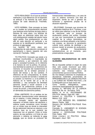 Eduardo Jorge Arnoletto

  VOTO REALIZADO: Es el que se produce                transacciones intersistémicas y, en caso de
realmente y cuya diferencia con el esperado           que un sistema comience una fase de
se atribuye a los factores de corto plazo             expansión, donde se van a generar las
propios de cada elección.(D. Fisichella,              tensiones y agresiones propias de la
1990)                                                 situación expansiva.

  VOTO NORMAL: Este concepto se basa                    ZELOTISMO: Concepto que proviene de
en un modelo de comportamiento electoral              los estudios históricos de A. Toynbee, y que
que distingue entre factores de largo plazo y         se utiliza para referirse a una de las formas
factores de corto plazo. Los factores de              de reaccionar ante un proceso de
largo plazo se relacionan sobre todo con              aculturación política (ver arriba). Consiste
una predisposición estable del elector hacia          en que aún reconociendo la superioridad
algún partido. Esa predisposición va más              material de la cultura dominadora, se
allá de cada elección en particular y se              mantiene una férrea adhesión a las tradicio-
expresa en la identificación partidaria, que          nes propias, se denuncia la penetración
produce el voto normal.                               cultural como pérdida de identidad y se
Los factores de corto plazo son                       procura resistir al proceso de aculturación,
contingentes de cada elección y producen el           en          actitudes         frecuentemente
apartamiento o desvío respecto del voto               autodestructivas en el momento, pero
normal.(D. Fisichella - 1990)                         preservadoras a largo plazo.

   YO POLITICO: Concepto que alude a la
identidad inconfundible e incambiable de              FUENTES BIBLIOGRAFICAS DE ESTE
cada persona, y por extensión de cada                 GLOSARIO:
grupo o sociedad humanos, en lo referente
a la manera de vivir la política. Al parecer,         Me es imposible señalar el origen de cada
esa identidad se asienta en un fenómeno de            idea; solo puedo reconocer que debo
memoria: el recuerdo del mantenimiento y              muchísimo a todos los autores que vienen
conservación de la entidad personal a                 nutriendo      ese   inmenso      acervo    de
través del tiempo y de los cambios. A                 conocimientos que es la Ciencia Política.
diferencia de las computadoras, la mente              De mis trabajos anteriores he empleado en
humana no puede ser borrada o vaciada de              abundancia materiales provenientes de
su pasado. La memoria ( o, si se prefiere, la         APROXIMACION A LA CIENCIA POLITICA
historia) es la fuente del yo y de la                 y de CURSO DE TEORIA POLITICA, y de
identidad; y esa sensación de identidad               la bibliografía que en esas obras cito.
personal, grupal y social conduce a la                Como       fuentes    bibliográficas,   quiero
afirmación de preferencias políticas y de             mencionar especialmente las siguientes:
cursos de acción, y frecuentemente culmina            Burdeau G.: METODO DE LA CIENCIA
en demandas de autonomía política.                    POLITICA Bs. As. De Palma 1976
                                                      Bobbio N. et al.: DICCIONARIO DE
  ZONA LIMITROFE: En el análisis de las               POLITICA México Siglo XXI 1987
relaciones (transacciones) entre elementos            Deutsch K.: POLITICA Y GOBIERNO
de un sistema, o entre sistemas, se utiliza           México FCE 1976
este concepto dentro del siguiente                             LOS NERVIOS DEL GOBIERNO
esquema: el ámbito interior del elemento o            México Paidós 1985
sistema puede concebirse como formado                 Denquin J.M.: SCIENCE POLITIQUE Paris
por un núcleo (que es donde la intensidad             PUF 1991
de las relaciones internas es máxima) y una           Fisichella D.: LINEAMENTI DI SCIENZA
periferia (que es la que sostiene las                 POLITICA Roma NIS 1990
relaciones con el exterior). Entre el límite          Lagroye J.: SOCIOLOGIE POLITIQUE
externo de esa periferia y el límite de otro          Paris Dalloz 1991
elemento o sistema se extiende la zona                Ontza J.(comp.): LA POLITICA            Bilbao
limítrofe, que es donde se producen las               Mensajero - Asuri 1981

                                                        GLOSARIO DE CONCEPTOS POLÍTICOS USUALES -98-
 