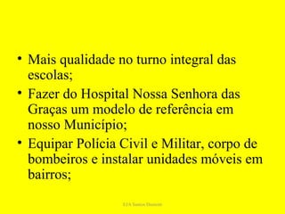 • Mais qualidade no turno integral das
  escolas;
• Fazer do Hospital Nossa Senhora das
  Graças um modelo de referência em
  nosso Município;
• Equipar Polícia Civil e Militar, corpo de
  bombeiros e instalar unidades móveis em
  bairros;
                  EJA Santos Dumont
 