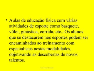 • Aulas de educação física com várias
  atividades de esporte como basquete,
  vôlei, ginástica, corrida, etc...Os alunos
  que se destacarem nos esportes podem ser
  encaminhados ao treinamento com
  especialistas nestas modalidades,
  objetivando as descobertas de novos
  talentos.
                  EJA Santos Dumont
 