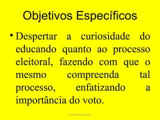 Objetivos Específicos
• Despertar a curiosidade do
  educando quanto ao processo
  eleitoral, fazendo com que o
  mesmo        compreenda    tal
  processo,      enfatizando   a
  importância do voto.
             EJA Santos Dumont
 