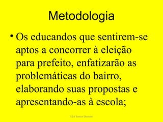 Metodologia
• Os educandos que sentirem-se
  aptos a concorrer à eleição
  para prefeito, enfatizarão as
  problemáticas do bairro,
  elaborando suas propostas e
  apresentando-as à escola;
             EJA Santos Dumont
 