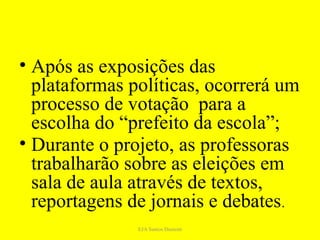 • Após as exposições das
  plataformas políticas, ocorrerá um
  processo de votação para a
  escolha do “prefeito da escola”;
• Durante o projeto, as professoras
  trabalharão sobre as eleições em
  sala de aula através de textos,
  reportagens de jornais e debates.
               EJA Santos Dumont
 