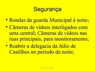 Segurança
• Rondas da guarda Municipal à noite;
• Câmeras de vídeos interligados com
  uma central; Câmeras de vídeos nas
  ruas principais, para monitoramento;
• Reabrir a delegacia da Júlio de
  Castilhos no período da noite;

                EJA Santos Dumont
 
