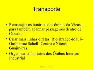 Transporte

• Remanejar os horários dos ônibus da Vicasa,
  para também apanhar passageiros dentro de
  Canoas;
• Criar mais linhas diretas: Rio Branco-Mauá-
  Guilherme Schell- Centro e Niterói-
  Guajuviras;
• Organizar os horários dos Ônibus Interior/
  Industrial
                   EJA Santos Dumont
 