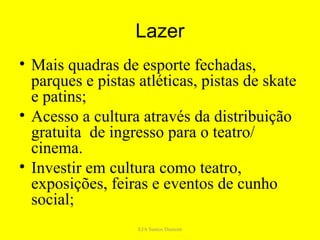 Lazer
• Mais quadras de esporte fechadas,
  parques e pistas atléticas, pistas de skate
  e patins;
• Acesso a cultura através da distribuição
  gratuita de ingresso para o teatro/
  cinema.
• Investir em cultura como teatro,
  exposições, feiras e eventos de cunho
  social;
                   EJA Santos Dumont
 