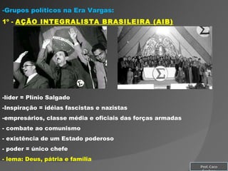 Grupos políticos na Era Vargas: 1º -  AÇÃO INTEGRALISTA BRASILEIRA (AIB) líder = Plínio Salgado Inspiração = idéias fascistas e nazistas empresários, classe média e oficiais das forças armadas combate ao comunismo existência de um Estado poderoso poder = único chefe lema: Deus, pátria e família Prof. Caco Cardozo 