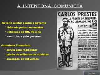 A  INTENTONA  COMUNISTA Revolta militar contra o governo * liderada pelos comunistas * rebeliões do RN, PE e RJ * controlada pelo governo Intentona Comunista * serviu para radicalizar * prisão de milhares de ativistas * acusação de subversão  Prof. Caco Cardozo 