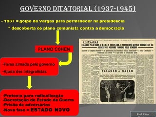 Governo ditatorial (1937-1945) - 1937 = golpe de Vargas para permanecer na presidência * descoberta de plano comunista contra a democracia PLANO COHEN Farsa armada pelo governo Ajuda dos integralistas Pretexto para radicalização Decretação de Estado de Guerra Prisão de adversários Nova fase =  ESTADO NOVO Prof. Caco Cardozo 