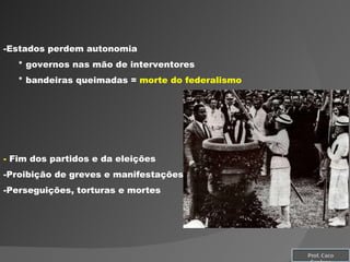 Estados perdem autonomia * governos nas mão de interventores * bandeiras queimadas =  morte do federalismo -  Fim dos partidos e da eleições Proibição de greves e manifestações Perseguições, torturas e mortes Prof. Caco Cardozo 