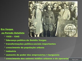 Era Vargas  ou Período Getulista * 1930 – 1945 * liderança política de Getúlio Vargas * transformações político-sociais importantes * crescimento da população urbana * indústria * aumento do poder dos empresários = burguesia * crescimento dos setores médios urbanos e do operariado Prof. Caco Cardozo 