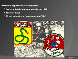 Brasil na Segunda Guerra Mundial * declaração de guerra = agosto de 1942  * contra o Eixo * 25 mil soldados = “pracinhas da FEB” Prof. Caco Cardozo 