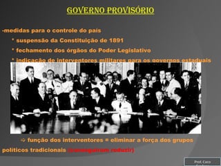 Governo provisório medidas para o controle do país * suspensão da Constituição de 1891 * fechamento dos órgãos do Poder Legislativo * indicação de interventores militares para os governos estaduais    função dos interventores = eliminar a força dos grupos políticos tradicionais  (conseguiram reduzir) Prof. Caco Cardozo 