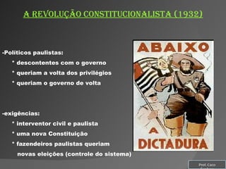 A REVOLUÇÃO CONSTITUCIONALISTA (1932) Políticos paulistas: * descontentes com o governo * queriam a volta dos privilégios * queriam o governo de volta exigências: * interventor civil e paulista * uma nova Constituição * fazendeiros paulistas queriam  novas eleições (controle do sistema) Prof. Caco Cardozo 