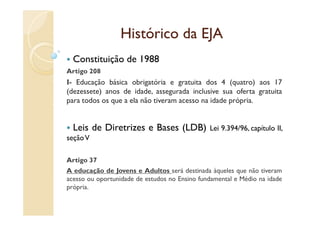 Histórico da EJA
  Constituição de 1988
Artigo 208
I- Educação básica obrigatória e gratuita dos 4 (quatro) aos 17
(dezessete) anos de idade, assegurada inclusive sua oferta gratuita
para todos os que a ela não tiveram acesso na idade própria.


  Leis de Diretrizes e Bases (LDB)             Lei 9.394/96, capítulo II,
seção V

Artigo 37
A educação de Jovens e Adultos será destinada àqueles que não tiveram
acesso ou oportunidade de estudos no Ensino fundamental e Médio na idade
própria.
 