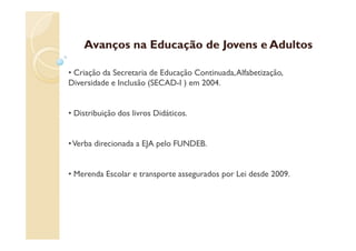 Avanços na Educação de Jovens e Adultos

• Criação da Secretaria de Educação Continuada, Alfabetização,
Diversidade e Inclusão (SECAD-I ) em 2004.


• Distribuição dos livros Didáticos.


• Verba direcionada a EJA pelo FUNDEB.


• Merenda Escolar e transporte assegurados por Lei desde 2009.
 