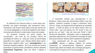 Disponível em: https://artilhariacultural.
wordpress.com/2010/04/08/estrangeirismo-
e-a- terminologia-hype/ Acessado em: 14 ago.
2019.
As utilizamos num discurso diário e, muitas vezes, sem
perceber sua origem estrangeira. Elas enriquecem nosso
vocabulário e não anulam nosso idioma, visto que vivemos em
um mundo globalizado e as barreiras linguísticas não devem
ser postas para dificultar ou interromper nossa comunicação
Os vocábulos oriundos de outras línguas são
incorporados, por meio de um processo natural de
assimilação de cultura ou ainda por conta da proximidade
geográfica com regiões, cujos idiomas oficiais sejam outros.
Sendo assim, podemos dizer que o estrangeirismo é um
fenômeno linguístico orgânico, isto é, ele acontece de maneira
espontânea e, quando menos percebemos, estamos utilizando
empréstimos linguísticos para nos referir a objetos e
ideias.
Disponível em: https://www.infoenem.com.br/sobre-estrangeirismos-e-adequacoes/. Acessado
em: 14 ago. 2019.
10
É importante reforçar que estrangeirismo é um
fenômeno social e, para que você entenda melhor o que isso
significa, podemos comparar a língua à vestimenta: assim
como as roupas, os comportamentos linguísticos da sociedade
seguem a moda da época. Se até algum tempo atrás era
comum dizer que uma garota era um “broto” e que um
garoto era um “pão”, hoje não mais, pois “broto” e “pão”
tornaram-se expressões antiquadas, como é ultrapassada a
expressão calças boca de sino, atualmente chamadas de calças
flare, já que estamos falando sobre empréstimos linguísticos.
Essa comparação nos diz que interações
sociais,
econômicas, culturais e políticas refletem de maneira
considerável os comportamentos linguísticos, portanto,
conclui-se que, diante da tradição, isto é, da língua portuguesa,
o estrangeirismo é apenas uma “nuvem passageira”.
 