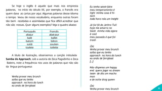 Se hoje o inglês é aquele que mais nos empresta
palavras, no início do século XX, por exemplo, o francês era
quem dava as cartas por aqui. Algumas palavras desse idioma
o tempo levou de nosso vocabulário, enquanto outras foram
tão bem recebidas e assimiladas que fica difícil acreditar que
não são nossas. Quer alguns exemplos? Veja o quadro abaixo:
11
Português Francês
abajur abat-jour
balé ballet
batom bâton
sutiã soutien
toalete toilette
A título de ilustração, observemos a canção intitulada
Samba do Approach, sob a autoria de Zeca Pagodinho e Zeca
Baleiro, note a frequência nos usos de palavras que não são
da língua portuguesa:
Venha provar meu brunch
saiba que eu tenho
approach na hora do lunch
eu ando de ferryboat
Eu tenho savoir-faire
meu temperamento é
light minha casa é hi-
tech
toda hora rola um insight
Já fui fã do Jethro Tull
hoje me amarro no
Slash minha vida agora
é cool
meu passado é que foi
trash
(2x)
Venha provar meu brunch
saiba que eu tenho
approach na hora do lunch
eu ando de ferryboat
[...]
Não dispenso um happy
end quero jogar no dream
team de dia um macho
man
e de noite drag queen
(2x)
Venha provar meu brunch
 