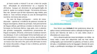 Já havia ouvido a música? E ao ver a letra da canção
teve dificuldade de entendimento? Se a resposta foi
afirmativa busque um dicionário de português/inglês ele
pode te ajudar ou o próprio Google – ferramenta de busca.
Mas não pensem que tal fato representa algo inédito, pois
desde os mais remotos tempos os usos de estrangeirismo
nas letras de música são comuns.
No caso da língua portuguesa – centro de nossa
discussão – aponta-se a incidência de palavras oriundas de
línguas estrangeiras, desde seu princípio, mais precisamente
de línguas célticas, germânicas e árabes no decorrer de sua
formação na Península Ibérica. Logo após, com o advento
das grandes navegações, empréstimos provenientes de
línguas europeias, africanas, americanas e asiáticas tiveram
seu destaque. E com a colonização fomos banhados por um
multiculturalismo e nossa língua se tornou plurilinguística
daí a explicação para o uso e incorporação de outros idiomas
ao nosso e isso não será o fim, pois como afirmado no início
de nossas discussões a língua é viva e dinâmica, portanto
suscetível a alterações.
Disponível em: https://
www.figuradelinguagem.com/wp-
content/uploads/2018/03/O-que-%C3%A9-neologismo_1-
600x400.jpg. Acessado em: 14 ago. 2019.
12
1.3 – TEXTOS MULTIMODAIS
Para fechar essa Unidade 2 não poderíamos deixar de
aplicar nossos conhecimentos sobre a utilização da língua oral e
escrita sem falarmos de texto e, no caso, textos atuais e
difundidos em nosso meio.
Com a disseminação das novas tecnologias e as mídias, ao
nosso redor, o texto vem adquirindo cada vez mais novas
configurações, que transcendem as palavras, as frases e, acima
de tudo, a modalidade escrita da linguagem. Dizendo de outro
modo, a proliferação tecnológica tem instigado a promoção
 