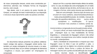 de novas composições textuais, sendo estas constituídas por
elementos advindos das múltiplas formas da linguagem
(escrita, oral e visual).
Veja abaixo, este é um poema do poeta Haroldo de
Campos, um exemplo de texto multimodal por sua disposição
e estrutura visual, tipicamente usado nas poesias concretas
Disponível em: https://encrypted-tbn0.gstatic.com/
images?q=tbn:ANd9GcR4G95sW7vdr6tUBmStGlTqjbIJtoEDDA2huLXsjqBEg9sjNYA7-w. Acessado em: 14 ago.
2019.
13
Os documentos textuais presentes nas práticas cotidianas
trazem consigo não apenas a linguagem verbal escrita, mas
também um amplo contingente de recursos visuais e, às vezes,
sonoros. Partindo disso, há um infinito contingente de elementos
imagéticos e visuais, que podem ser empregados na
composição
textual com fins a acarretar determinados efeitos de sentido,
como é o caso, da seleção das cores empregadas em um dado
texto, da seleção do tipo de letra, do formato e da cor, de
imagens e formas, entre outros recursos que transforme o
texto em uma animação. Diversos tipos de textos que
circulam em nosso cotidiano, taiscomoreceitasculinárias,e-
mails,cartas,listatelefônica,bulas de remédio, manuais de
instruções de aparelhos eletrônicos, entre outros, estão
susceptíveis a modificações. O que os
tornariam mais atrativos e criativos, saindo da
perspectiva
monocromática e engessada da escrita padronizada verbal.
E o que é, afinal, um texto multimodal? Eles são aqueles
que empregam duas ou mais modalidades de formas
linguísticas, a composição da linguagem verbal e não verbal
com o objetivo de proporcionar uma melhor inserção do leitor
no mundo contemporâneo.
Assim, a facilidade da compreensão e o impacto que essa
linguagem causa no leitor
, é que vai justificar a ação, a
usabilidade, o agir com os objetos nos universos variados dos
leitores e usuários. Dessa forma, a prática de leitura da
mensagem escrita com a prática da decodificação das imagens
e outros recursos visuais, a decodificação dessa
 