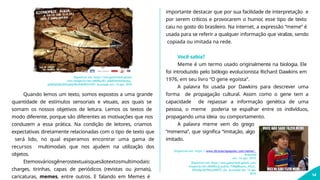 Disponível em: https://encrypted-tbn0.gstatic.
com/images?q=tbn:ANd9GcR3_pVaEbHsihIsbequy_
qlIMZ6b9jkZKXngh6jWmX46WUnYS0Y. Acessado em: 14 ago. 2019.
Quando lemos um texto, somos expostos a uma grande
quantidade de estímulos sensoriais e visuais, aos quais se
somam os nossos objetivos de leitura. Lemos os textos de
modo diferente, porque são diferentes as motivações que nos
conduzem a essa prática. Na condição de leitores, criamos
expectativas diretamente relacionadas com o tipo de texto que
será lido, no qual esperamos encontrar uma gama de
recursos multimodais que nos ajudem na utilização dos
objetos.
Etemosváriosgênerostextuaisquesãotextosmultimodais:
charges, tirinhas, capas de periódicos (revistas ou jornais),
caricaturas, memes, entre outros. E falando em Memes é
importante destacar que por sua facilidade de interpretação e
por serem críticos e provocarem o humor, esse tipo de texto
caiu no gosto do brasileiro. Na internet, a expressão “meme” é
usada para se referir a qualquer informação que viralize, sendo
copiada ou imitada na rede.
Você sabia?
Meme é um termo usado originalmente na biologia. Ele
foi introduzido pelo biólogo evolucionista Richard Dawkins em
1976, em seu livro “O gene egoísta”.
A palavra foi usada por Dawkins para descrever uma
forma de propagação cultural. Assim como o gene tem a
capacidade de repassar a informação genética de uma
pessoa, o meme poderia se espalhar entre os indivíduos,
propagando uma ideia ou comportamento.
A palavra meme vem do grego
“mimema”, que significa “imitação, algo
imitado.
Disponível em: https://www.dicionariopopular.com/meme/.
Acessado
em: 14 ago. 2019.
Disponível em: https://encrypted-tbn0.gstatic.com/
images?q=tbn:ANd9GcQ-puflka-TiMqBKoanu_HSLd_
iFKJaSyrSb79lwjzhHETS_rfo. Acessado em: 14 ago.
2019.
14
 