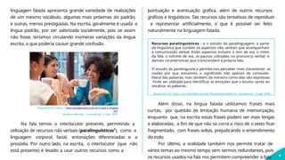 linguagem falada apresenta grande variedade de realizações
de um mesmo vocábulo, algumas mais próximas do padrão,
e outras, menos prestigiadas. Na escrita, geralmente é usada a
língua padrão, por ser valorizada socialmente, pois se assim
não fosse, teríamos circulando inúmeras variações da língua
escrita, o que poderia causar grande confusão.
Disponível em: https://www.estudopratico.com.br/o-que-e-linguag
em-
formal-e-informal/. Acessado em: 13 ago. 2019.
4
Na fala temos o interlocutor presente, permitindo a
utilização de recursos não verbais (paralinguísticos¹), como a
linguagem corporal, facial, entonações diferenciadas e a
prosódia. Por outro lado, na escrita, o interlocutor (que não
está presente) é levado a usar outros recursos como a
pontuação e acentuação gráfica, além de outros recursos
gráficos e linguísticos. Tais recursos são tentativas de reproduzir
e representar artificialmente, o que é possível ser feito
naturalmente na linguagem falada.
Recursos paralinguísticos - é o estudo da paralinguagem, a parte
da linguística que contém os aspectos não verbais que acompanham
a comunicação verbal. Estes aspectos incluem o tom de voz, o ritmo
da fala, o volume de voz, as pausas utilizadas na pronúncia verbal, e
demais características que transcendem a própria fala.
O estudo da paralinguística permite-nos perceber mais claramente as
razões por que extraímos o significado não apenas do conteúdo
literal das palavras, mas também da maneira como elas são expressas.
Pode ser utilizada para identificar as emoções que o locutor sente ao
vocalizar as palavras.
Disponível em: https://pt.wikipedia.org/wiki/Paralingu%C3%ADstica. Acessado em: 13 ago. 2019.
Além disso, na língua falada utilizamos frases mais
curtas, por questão de limitação humana de memorização,
enquanto que, na escrita essas frases podem ser mais longas
e elaboradas, a fim de que não se corra o risco de o texto ficar
fragmentado, com frases soltas, prejudicando o entendimento
do todo.
Por último, a oralidade também nos permite tratar de
vários temas ao mesmo tempo sem sermos redundantes, pois
os recursos usados na fala nos permitem compreender a fala
 