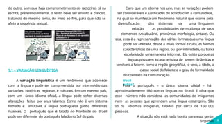 do outro, sem que haja comprometimento do raciocínio. Já na
escrita, preferencialmente, o texto deve ser enxuto e conciso,
tratando do mesmo tema, do início ao fim, para que não se
afete a sequência textual.
1.1 – VARIAÇÃO LINGUÍSTICA
5
A variação linguística é um fenômeno que acontece
com a língua e pode ser compreendida por intermédio das
variações históricas, regionais e culturais. Em um mesmo país,
com um único idioma oficial, a língua pode sofrer diversas
alterações feitas por seus falantes. Como não é um sistema
fechado e imutável, a língua portuguesa ganha diferentes
nuances. O português que é falado no Nordeste do Brasil
pode ser diferente do português falado no Sul do país.
Claro que um idioma nos une, mas as variações podem
ser consideráveis e justificadas de acordo com a comunidade,
na qual se manifesta um fenômeno natural que ocorre pela
diversificação dos sistemas de uma línguaem
relação às possibilidades de mudança de seus
elementos (vocabulário, pronúncia, morfologia, sintaxe). Ou
seja, essa é a representação das várias formas que uma língua
pode ser utilizada, desde a mais formal e culta, as formas
características de uma região, ou por intimidade, ou baixa
escolaridade, uma maneira informal. Ela existe porque as
línguas possuem a característica de serem dinâmicas e
sensíveis a fatores como a região geográfica, o sexo, a idade, a
classe social do falante e o grau de formalidade
do contexto da comunicação.
Você
sabia?
Fora o português – o único idioma oficial – há
aproximadamente 180 outras línguas no Brasil. E olha que
esse número não considera as comunidades de imigrantes
nem as pessoas que aprendem uma língua estrangeira. São
só os idiomas indígenas, falados por cerca de 160 000
pessoas.
A situação não está nada bonita para essa gente:
segundo
 