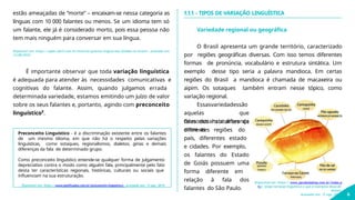 É importante observar que toda variação linguística
é adequada para atender às necessidades comunicativas e
cognitivas do falante. Assim, quando julgamos errada
determinada variedade, estamos emitindo um juízo de valor
sobre os seus falantes e, portanto, agindo com preconceito
linguístico².
Preconceito Linguístico - é a discriminação existente entre os falantes
de um mesmo idioma, em que não há o respeito pelas variações
linguísticas, como sotaques, regionalismos, dialetos, gírias e demais
diferenças da fala de determinado grupo.
Como preconceito linguístico entende-se qualquer forma de julgamento
depreciativo contra o modo como alguém fala, principalmente pelo fato
desta ter características regionais, históricas, culturais ou sociais que
influenciam na sua estruturação.
Disponível em: https://www.significados.com.br/preconceito-linguistico/. Acessado em: 13 ago. 2019.
1.1.1 - TIPOS DE VARIAÇÃO LINGUÍSTICA
Variedade regional ou geográfica
O Brasil apresenta um grande território, caracterizado
por regiões geográficas diversas. Com isso temos diferentes
formas de pronúncia, vocabulário e estrutura sintática. Um
exemplo desse tipo seria a palavra mandioca. Em certas
regiões do Brasil a mandioca é chamada de macaxeira ou
aipim. Os sotaques também entram nesse tópico, como
variação regional.
Essasvariedadessão
aquelas que
demonstram a diferença
entre as
falas dos habitantes de
diferentes regiões do
país, diferentes estado
e cidades. Por exemplo,
os falantes do Estado
de Goiás possuem uma
forma diferente em
relação à fala dos
falantes do São Paulo.
estão ameaçadas de “morte” – encaixam-se nessa categoria as
línguas com 10 000 falantes ou menos. Se um idioma tem só
um falante, ele já é considerado morto, pois essa pessoa não
tem mais ninguém para conversar em sua língua.
Disponível em: https://super.abril.com.br/historia/quantas-linguas-sao-faladas-no-brasil/. Acessado em:
13/08/2019.
Disponível em: https://www.parabolablog.com.br/index.p
hp/ blogs/variacao-linguistica-o-que-e-exemplos-dicas-de-
leitura.
Acessado em: 13 ago. 2019. 6
 
