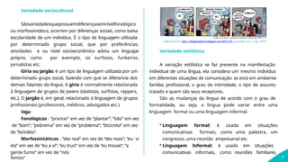 Variedade sociocultural
Sãovariedadesquepossuemdiferençasemnívelfonológico
ou morfossintático, ocorrem por diferenças sociais, como baixa
escolaridade de um indivíduo. É o tipo de linguagem utilizada
por determinado grupo social, que por preferências,
atividades e ou nível socioeconômico adota um linguajar
próprio, como por exemplo, os surfistas, funkeiros,
jornalistas etc.
Gíria ou Jargão: é um tipo de linguagem utilizada por um
determinado grupo social, fazendo com que se diferencie dos
demais falantes da língua. A gíria é normalmente relacionada
à linguagem de grupos de jovens (skatistas, surfistas, rappers,
etc.). O jargão é, em geral, relacionado à linguagem de grupos
profissionais (professores, médicos, advogados etc.)
Veja:
Fonológicos - “prantar” em vez de “plantar”; “bão” em vez
de “bom”; “pobrema” em vez de “problema”; “bicicreta” em vez
de “bicicleta”.
Morfossintáticos - “dez real” em vez de “dez reais”; “eu vi
ela” em vez de “eu a vi”; “eu truci” em vez de “eu trouxe”; “a
Disponível em: http://diogoprofessor.blogspot.com/2013/10/. Acessado em: 13 ago. 2019.
gente fumo” em vez de “nós
fomos”
comunicativas informais, como reuniões familiares,
7
Variedade estilística
A variação estilística se faz presente na manifestação
individual de uma língua, ela considera um mesmo indivíduo
em diferentes situações de comunicação: se está em ambiente
familiar
, profissional, o grau de intimidade, o tipo de assunto
tratado e quem são seus receptores.
São as mudanças da língua de acordo com o grau de
formalidade, ou seja, a língua pode variar entre uma
linguagem formal ou uma linguagem informal.
• Linguagem formal: é usada em situações
comunicativas formais, como uma palestra, um
congresso, uma reunião empresarial etc.
• Linguagem Informal: é usada em situações
 