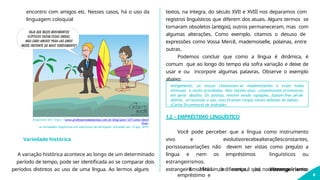 encontro com amigos etc. Nesses casos, há o uso da
linguagem coloquial
Disponível em: https://www.professoresdeplantao.com.br/blog/post/127/como-identi
ficar-
as-variedades-linguisticas-em-uma-prova-de-portugues. Acessado em: 13 ago. 2019.
períodos distintos ao uso de uma língua. Ao lermos alguns estrangeirismo? Há sim, a diferença é que, no estrangeirismo,
8
Variedade histórica
A variação histórica acontece ao longo de um determinado
período de tempo, pode ser identificada ao se comparar dois
textos, na íntegra, do século XVII e XVIII nos deparamos com
registros linguísticos que diferem dos atuais. Alguns termos se
tornaram obsoletos (antigos), outros permaneceram, mas com
algumas alterações. Como exemplo, citamos o desuso de
expressões como Vossa Mercê, mademoiselle, polainas, entre
outras.
Podemos concluir que como a língua é dinâmica, é
comum que ao longo do tempo ela sofra variação e deixe de
usar e ou incorpore algumas palavras. Observe o exemplo
abaixo:
Antigamente, as moças chamavam-se mademoiselles e eram todas
mimosas e muito prendadas. Não faziam anos: completavam primaveras,
em geral dezoito. Os janotas, mesmo sendo rapagões, faziam-lhes pé-de-
alferes, arrastando a asa, mas ficavam longos meses debaixo do balaio.
(Carlos Drummond de Andrade)
1.2 – EMPRÉSTIMO LINGUÍSTICO
Você pode perceber que a língua como instrumento
vivo e evolutivorecebealteraçõesconstantes,
porissoasvariações não devem ser vistas como prejuízo a
língua e nem os empréstimos linguísticos ou
estrangeirismos.
E afinal de contas, há diferença entre
empréstimo e
 
