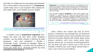 você utiliza um vocábulo de uma outra língua, permanecendo
com a mesma grafia e mesma pronúncia. E no empréstimo,
a grafia muda, como é o caso da palavra "bife", originária do
termo inglês "beef", ou do "football" que virou "futebol".
Disponível em: https://www.google.com/l?sa=i&source=images&cd=&ved=2ahUKEwiwl9vZ6YLkAhWOH7kGH
UWtCX4QjRx6BAgBEAQ&url=https%3A%2F%2Fm.portugues.com.r%2Fgramatica%2Ftudo-que-voce-precisa-
saber-sobre-estrangeirismo.tml&psig=AOvVaw1m2Spoy9lLVxyBQXxPbjQ4&ust=1565887429910572. Acessado
em: 14 ago.
2019.
A verdade é que os empréstimos linguísticos nem
sempre são vistos com bons olhos, muitos estudiosos
acreditam que eles podem ameaçar a soberania da língua
portuguesa, bem como empobrecer e dificultar a
comunicação, função primordial da linguagem. Alguns os
consideram neologismosS, e, portanto, fora dos padrões da
norma culta, porém faz se necessário entender que essas
expressões são preconceituosas
e limitadoras da dinamização de nossa língua. nossa – que é muito rica, por excelência.
9
Neologismo é a formação de novos termos ou expressões de uma
língua, que surgem na maioria das vezes para suprir necessidades ou
lacunas temporárias ou permanentes com relação a um novo conceito.
Resumidamente, neologismo consiste na criação de novas palavras pelos
falantes da língua.
Para entender o que é neologismo e como essas palavras são
formadas, é importante ter em mente que esse processo ocorre
mediante aglutinação, justaposição, sufixação, prefixação, entre outros.
Com relação ao período em que o neologismo se torna usual, ele pode
ser classificado como momentâneo, transitório ou permanente, de
acordo com as análises realizadas pela semântica da língua portuguesa.
Disponível em: https://www.figuradelinguagem.com/gramatica/o-que-e-neologismo/. Acessado
em: 14 ago. 2019.
Assim, embora nem sempre seja visto de forma
positiva, o empréstimo e/ou estrangeirismo são fenômenos
linguísticos que podem auxiliar nossas atividades discursivas.
Dessa forma quando utilizamos bife, futebol, abajur, xampu,
blecaute, sanduíche, surfe, entre muitas outras; essas
palavras, passam por um processo de aportuguesamento,
que não deixa claro para o emissor que se trata de uma
verdadeira influência que outras línguas exercem sobre a
 