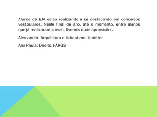 Alunos da EJA estão realizando e se destacando em concursos vestibulares. Neste final de ano, até o momento, entre alunos que já realizaram provas, tivemos duas aprovações: Alexsander: Arquitetura e Urbanismo, Uniritter Ana Paula: Direito, FARGS 