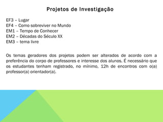 Projetos de Investigação EF3 – Lugar EF4 – Como sobreviver no Mundo EM1 – Tempo de Conhecer EM2 – Décadas do Século XX EM3 – tema livre Os temas geradores dos projetos podem ser alterados de acordo com a preferência do corpo de professores e interesse dos alunos. É necessário que os estudantes tenham registrado, no mínimo, 12h de encontros com o(a) professor(a) orientador(a). 