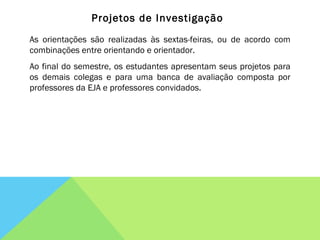 Projetos de Investigação As orientações são realizadas às sextas-feiras, ou de acordo com combinações entre orientando e orientador. Ao final do semestre, os estudantes apresentam seus projetos para os demais colegas e para uma banca de avaliação composta por professores da EJA e professores convidados. 