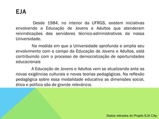 EJA                Desde 1984, no interior da UFRGS, existem iniciativas envolvendo a Educação de Jovens e Adultos que atenderam reivindicações dos servidores técnico-administrativos da nossa Universidade.                Na medida em que a Universidade aprofunda e amplia seu envolvimento com o campo da Educação de Jovens e Adultos, está contribuindo com o processo de democratização de oportunidades educacionais                A Educação de Jovens e Adultos vem se atualizando ante as novas exigências culturais e novas teorias pedagógicas. Na reflexão pedagógica sobre essa modalidade educativa as dimensões social, ética e política são de grande relevância. Dados retirados do Projeto EJA CAp 