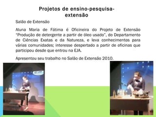 Salão de Extensão Aluna Maria de Fátima é Oficineira do Projeto de Extensão “Produção de detergente a partir de óleo usado”, do Departamento de Ciências Exatas e da Natureza, e leva conhecimentos para várias comunidades; interesse despertado a partir de oficinas que participou desde que entrou na EJA. Apresentou seu trabalho no Salão de Extensão 2010. Projetos de ensino-pesquisa-extensão 