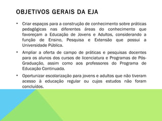 OBJETIVOS GERAIS DA EJA Criar espaços para a construção de conhecimento sobre práticas pedagógicas nas diferentes áreas do conhecimento que favoreçam a Educação de Jovens e Adultos, considerando a função de Ensino, Pesquisa e Extensão que possui a Universidade Pública.  Ampliar a oferta de campo de práticas e pesquisas docentes para os alunos dos cursos de licenciatura e Programas de Pós-Graduação, assim como aos professores do Programa de Educação Continuada. Oportunizar escolarização para jovens e adultos que não tiveram acesso à educação regular ou cujos estudos não foram concluídos.  